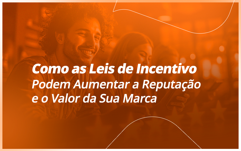 Como as Leis de Incentivo Podem Aumentar a Reputação e o Valor da Sua Marca