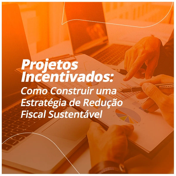 Projetos Incentivados: Como Construir uma Estratégia de Redução Fiscal Sustentável