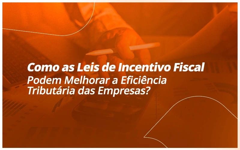 Como as Leis de Incentivo Fiscal Podem Melhorar a Eficiência Tributária das Empresas?