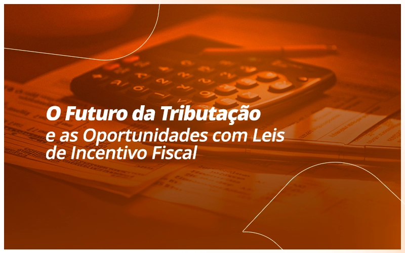 O Futuro da Tributação e as Oportunidades com Leis de Incentivo Fiscal