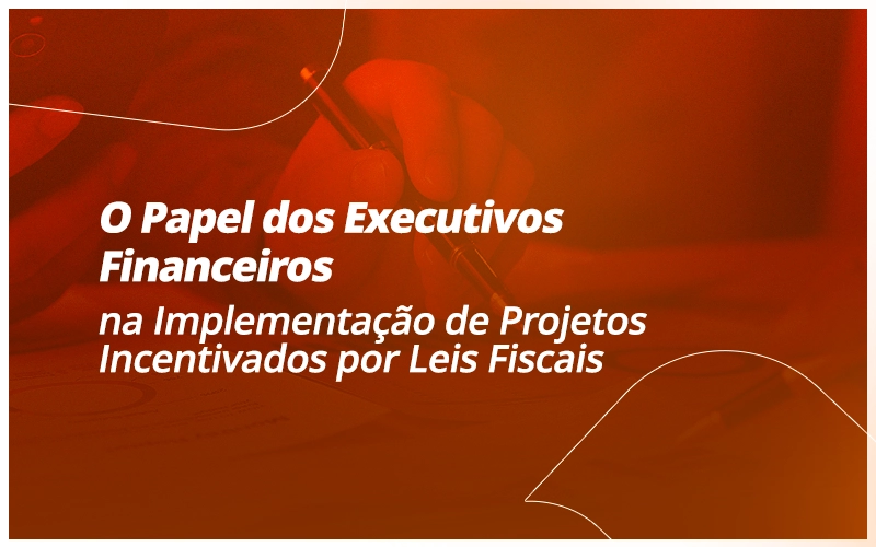 O Papel dos Executivos Financeiros na Implementação de Projetos Incentivados por Leis Fiscais